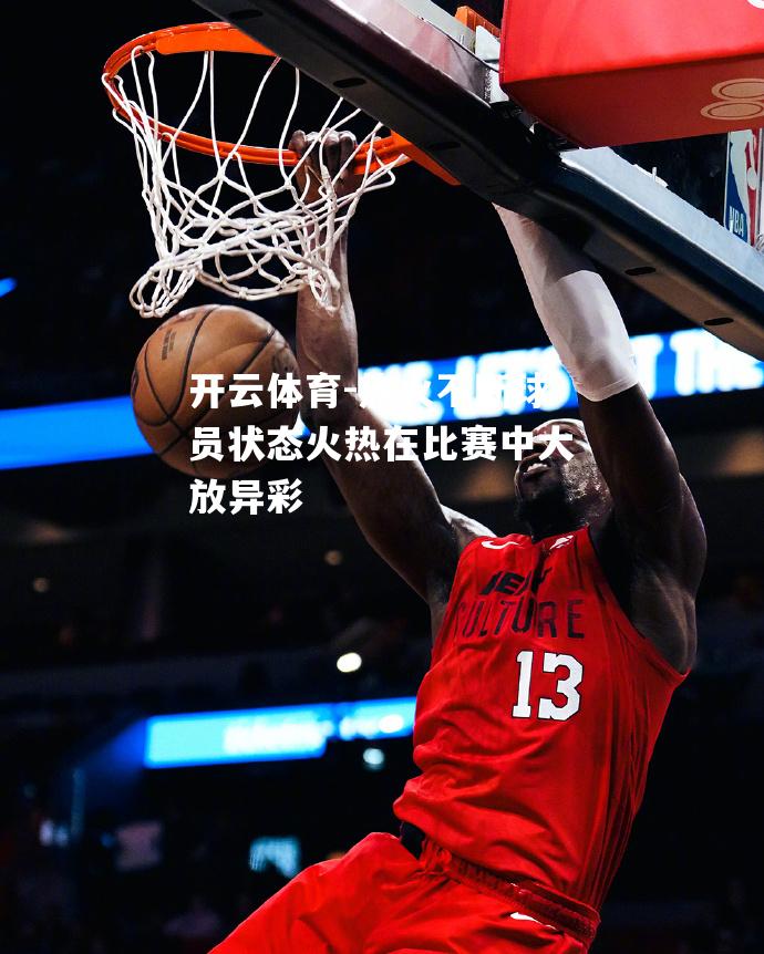 热火不断球员状态火热在比赛中大放异彩