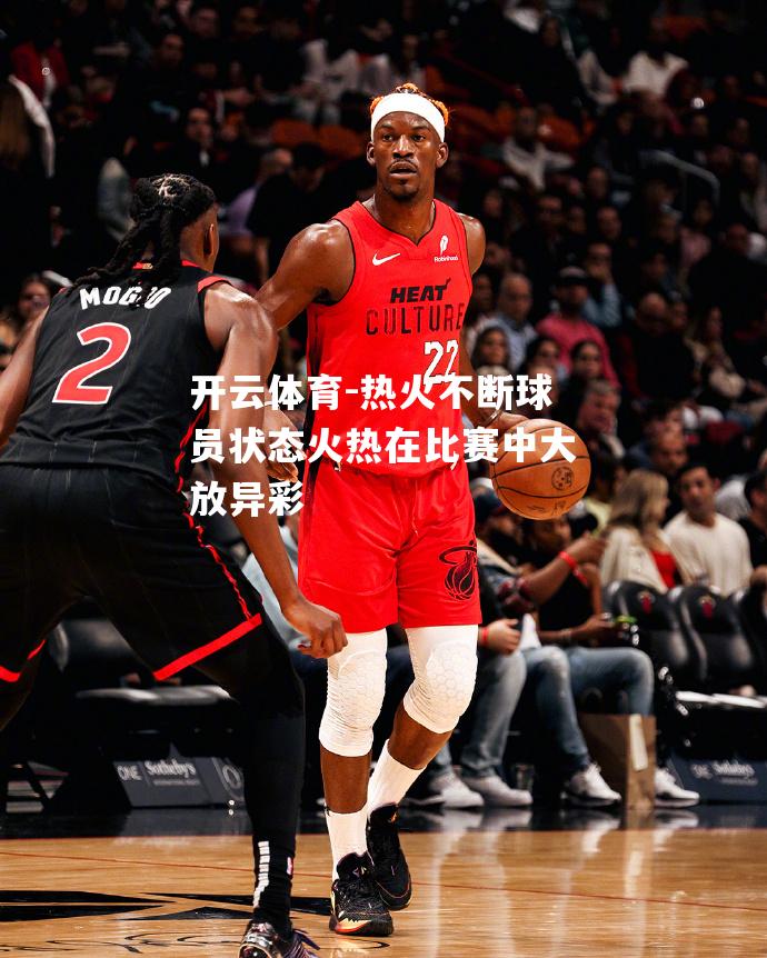 热火不断球员状态火热在比赛中大放异彩